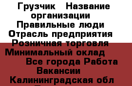 Грузчик › Название организации ­ Правильные люди › Отрасль предприятия ­ Розничная торговля › Минимальный оклад ­ 30 000 - Все города Работа » Вакансии   . Калининградская обл.,Приморск г.